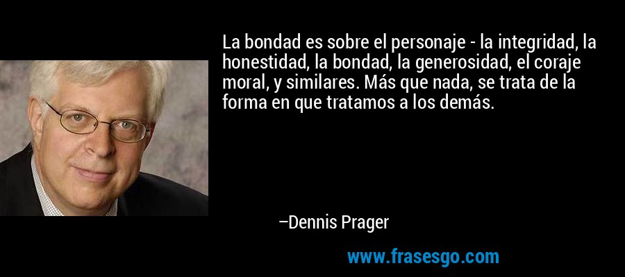 La bondad es sobre el personaje - la integridad, la honestidad, la bondad, la generosidad, el coraje moral, y similares. Más que nada, se trata de la forma en que tratamos a los demás. – Dennis Prager