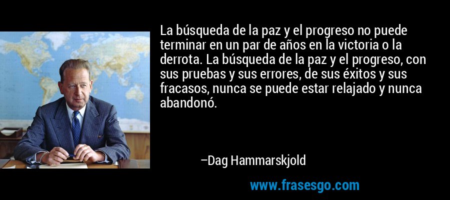 La búsqueda de la paz y el progreso no puede terminar en un par de años en la victoria o la derrota. La búsqueda de la paz y el progreso, con sus pruebas y sus errores, de sus éxitos y sus fracasos, nunca se puede estar relajado y nunca abandonó. – Dag Hammarskjold