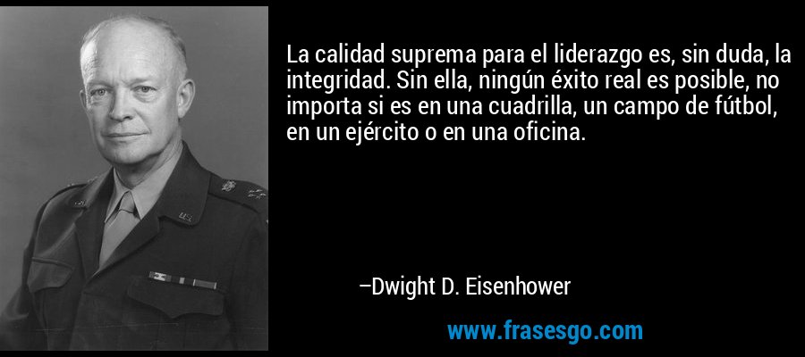 La calidad suprema para el liderazgo es, sin duda, la integridad. Sin ella, ningún éxito real es posible, no importa si es en una cuadrilla, un campo de fútbol, ​​en un ejército o en una oficina. – Dwight D. Eisenhower