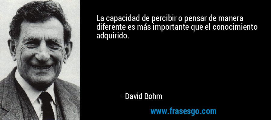 La capacidad de percibir o pensar de manera diferente es más importante que el conocimiento adquirido. – David Bohm