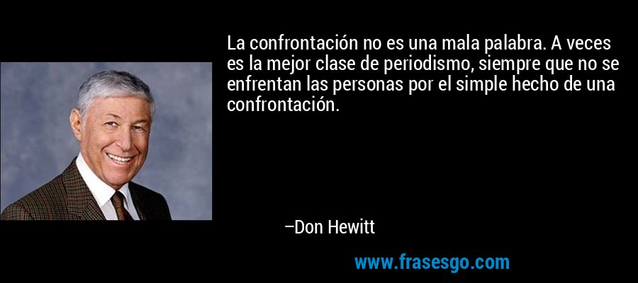 La confrontación no es una mala palabra. A veces es la mejor clase de periodismo, siempre que no se enfrentan las personas por el simple hecho de una confrontación. – Don Hewitt