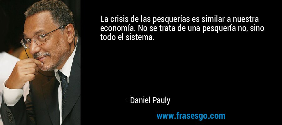 La crisis de las pesquerías es similar a nuestra economía. No se trata de una pesquería no, sino todo el sistema. – Daniel Pauly