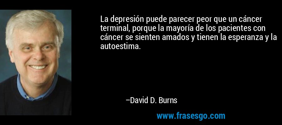 La depresión puede parecer peor que un cáncer terminal, porque la mayoría de los pacientes con cáncer se sienten amados y tienen la esperanza y la autoestima. – David D. Burns