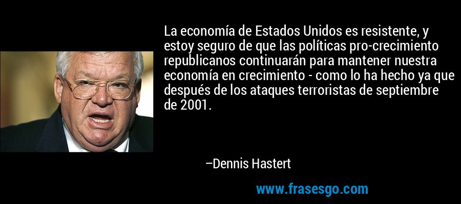 La economía de Estados Unidos es resistente, y estoy seguro de que las políticas pro-crecimiento republicanos continuarán para mantener nuestra economía en crecimiento - como lo ha hecho ya que después de los ataques terroristas de septiembre de 2001. – Dennis Hastert