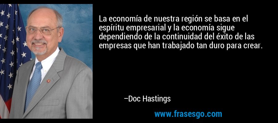 La economía de nuestra región se basa en el espíritu empresarial y la economía sigue dependiendo de la continuidad del éxito de las empresas que han trabajado tan duro para crear. – Doc Hastings