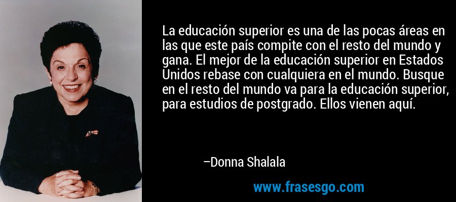 La educación superior es una de las pocas áreas en las que este país compite con el resto del mundo y gana. El mejor de la educación superior en Estados Unidos rebase con cualquiera en el mundo. Busque en el resto del mundo va para la educación superior, para estudios de postgrado. Ellos vienen aquí. – Donna Shalala