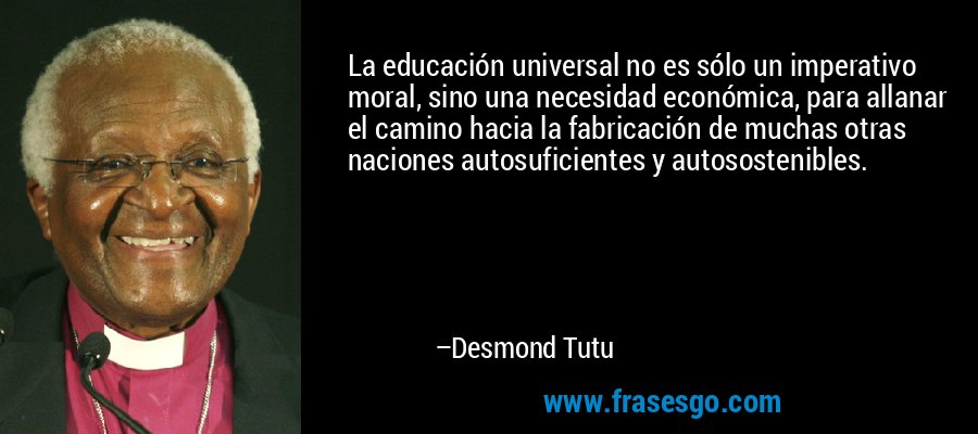 La educación universal no es sólo un imperativo moral, sino una necesidad económica, para allanar el camino hacia la fabricación de muchas otras naciones autosuficientes y autosostenibles. – Desmond Tutu
