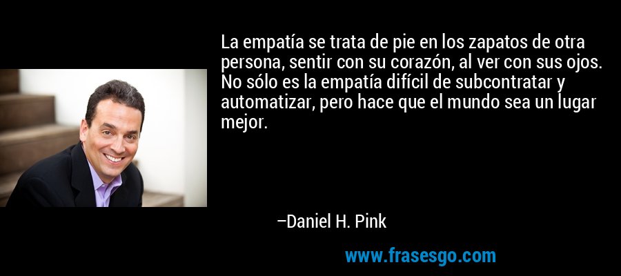 La empatía se trata de pie en los zapatos de otra persona, sentir con su corazón, al ver con sus ojos. No sólo es la empatía difícil de subcontratar y automatizar, pero hace que el mundo sea un lugar mejor. – Daniel H. Pink