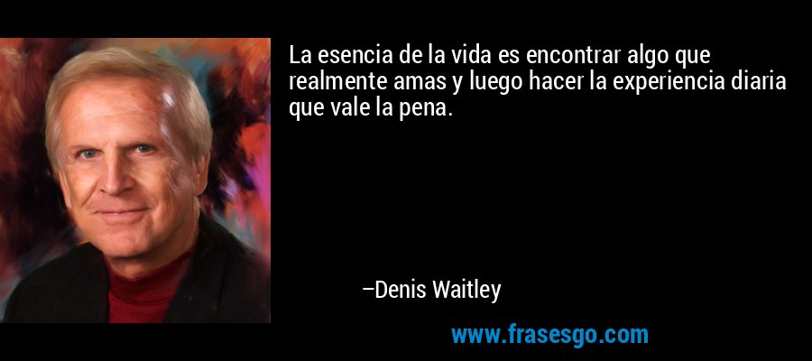 La esencia de la vida es encontrar algo que realmente amas y luego hacer la experiencia diaria que vale la pena. – Denis Waitley