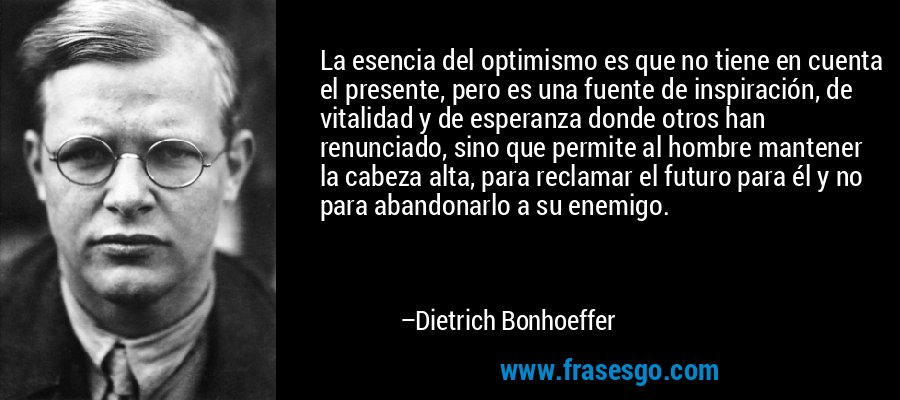 La esencia del optimismo es que no tiene en cuenta el presente, pero es una fuente de inspiración, de vitalidad y de esperanza donde otros han renunciado, sino que permite al hombre mantener la cabeza alta, para reclamar el futuro para él y no para abandonarlo a su enemigo. – Dietrich Bonhoeffer