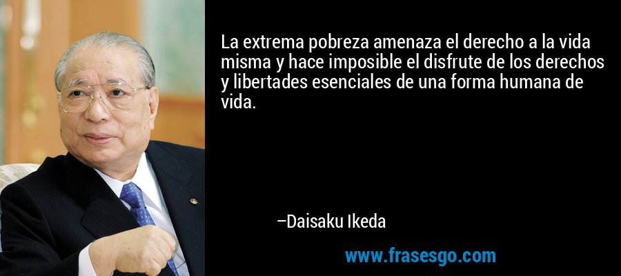 La extrema pobreza amenaza el derecho a la vida misma y hace imposible el disfrute de los derechos y libertades esenciales de una forma humana de vida. – Daisaku Ikeda