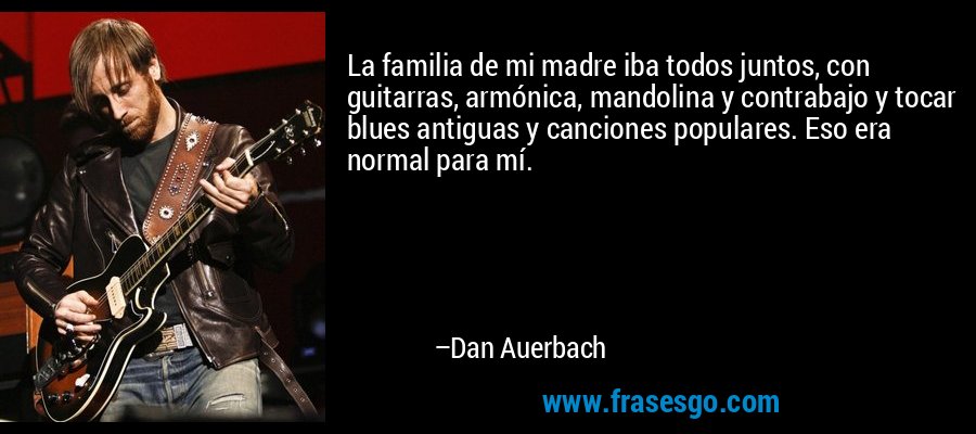 La familia de mi madre iba todos juntos, con guitarras, armónica, mandolina y contrabajo y tocar blues antiguas y canciones populares. Eso era normal para mí. – Dan Auerbach
