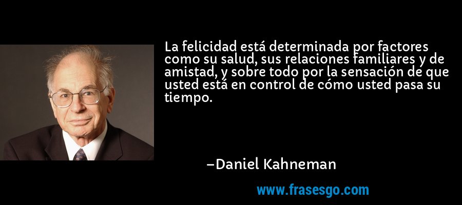 La felicidad está determinada por factores como su salud, sus relaciones familiares y de amistad, y sobre todo por la sensación de que usted está en control de cómo usted pasa su tiempo. – Daniel Kahneman