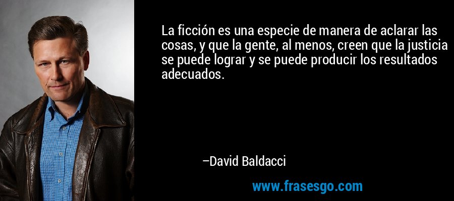 La ficción es una especie de manera de aclarar las cosas, y que la gente, al menos, creen que la justicia se puede lograr y se puede producir los resultados adecuados. – David Baldacci