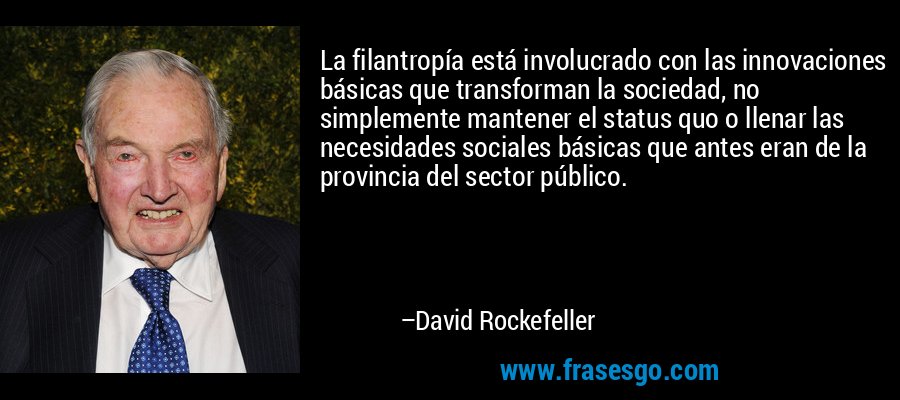 La filantropía está involucrado con las innovaciones básicas que transforman la sociedad, no simplemente mantener el status quo o llenar las necesidades sociales básicas que antes eran de la provincia del sector público. – David Rockefeller