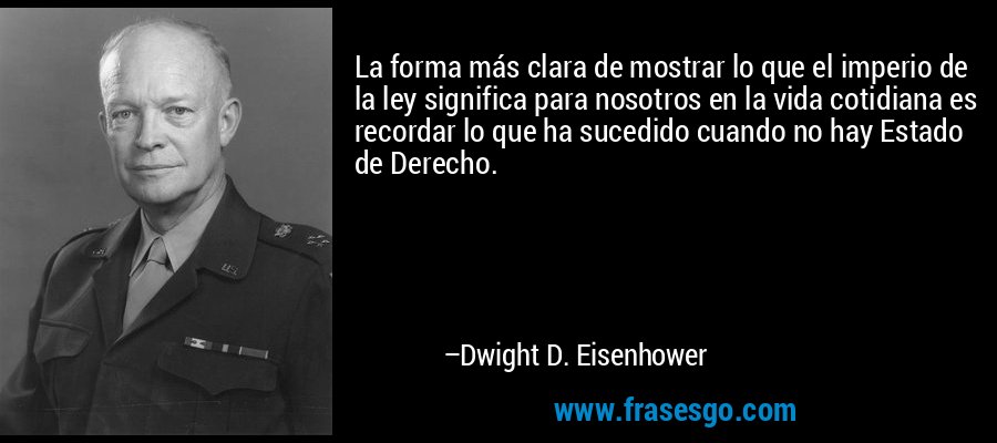 La forma más clara de mostrar lo que el imperio de la ley significa para nosotros en la vida cotidiana es recordar lo que ha sucedido cuando no hay Estado de Derecho. – Dwight D. Eisenhower
