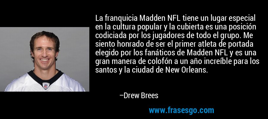 La franquicia Madden NFL tiene un lugar especial en la cultura popular y la cubierta es una posición codiciada por los jugadores de todo el grupo. Me siento honrado de ser el primer atleta de portada elegido por los fanáticos de Madden NFL y es una gran manera de colofón a un año increíble para los santos y la ciudad de New Orleans. – Drew Brees
