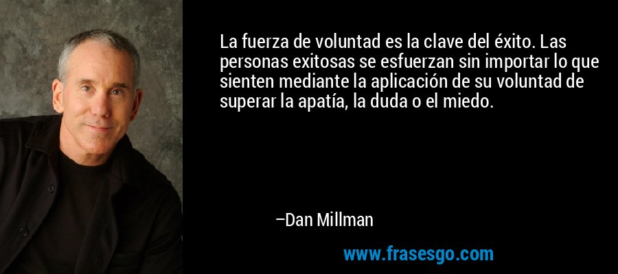 La fuerza de voluntad es la clave del éxito. Las personas exitosas se esfuerzan sin importar lo que sienten mediante la aplicación de su voluntad de superar la apatía, la duda o el miedo. – Dan Millman