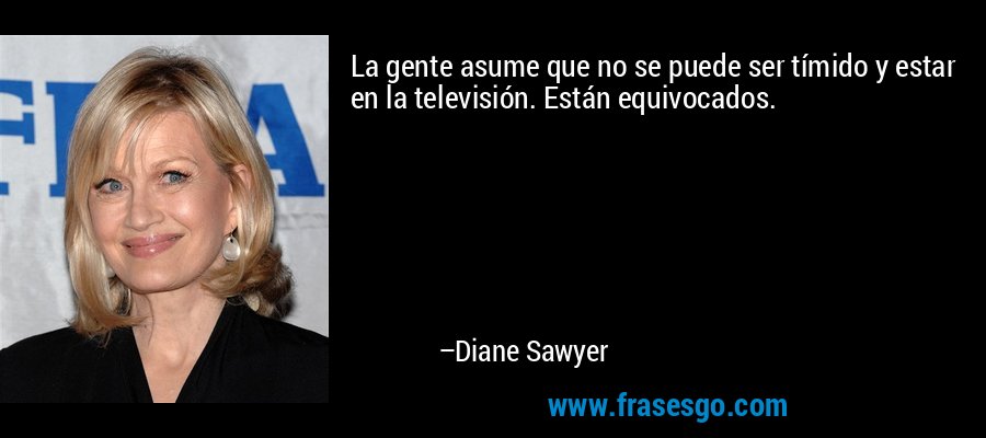 La gente asume que no se puede ser tímido y estar en la televisión. Están equivocados. – Diane Sawyer