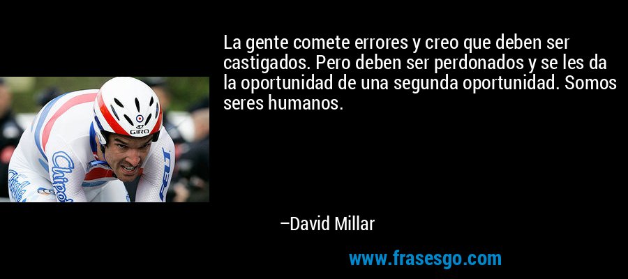 La gente comete errores y creo que deben ser castigados. Pero deben ser perdonados y se les da la oportunidad de una segunda oportunidad. Somos seres humanos. – David Millar