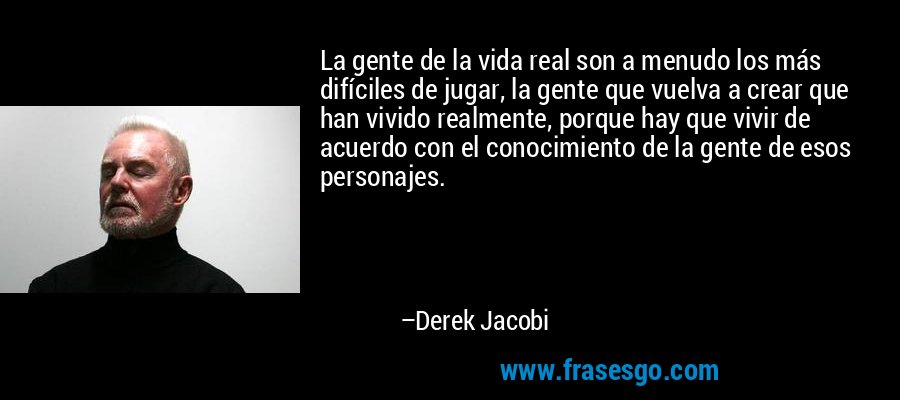 La gente de la vida real son a menudo los más difíciles de jugar, la gente que vuelva a crear que han vivido realmente, porque hay que vivir de acuerdo con el conocimiento de la gente de esos personajes. – Derek Jacobi