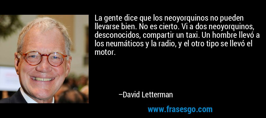 La gente dice que los neoyorquinos no pueden llevarse bien. No es cierto. Vi a dos neoyorquinos, desconocidos, compartir un taxi. Un hombre llevó a los neumáticos y la radio, y el otro tipo se llevó el motor. – David Letterman