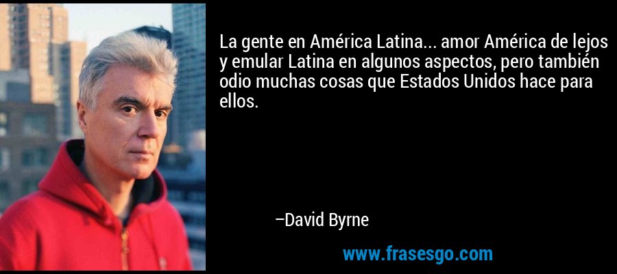 La gente en América Latina... amor América de lejos y emular Latina en algunos aspectos, pero también odio muchas cosas que Estados Unidos hace para ellos. – David Byrne