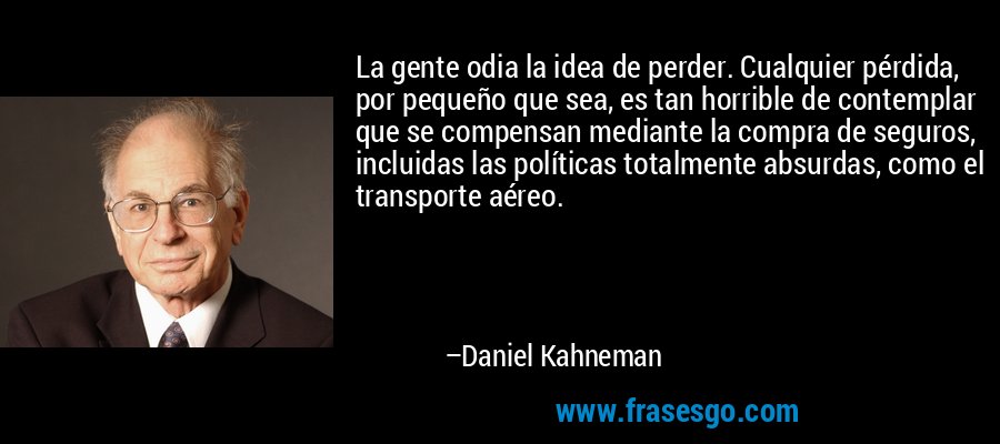 La gente odia la idea de perder. Cualquier pérdida, por pequeño que sea, es tan horrible de contemplar que se compensan mediante la compra de seguros, incluidas las políticas totalmente absurdas, como el transporte aéreo. – Daniel Kahneman