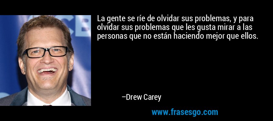 La gente se ríe de olvidar sus problemas, y para olvidar sus problemas que les gusta mirar a las personas que no están haciendo mejor que ellos. – Drew Carey