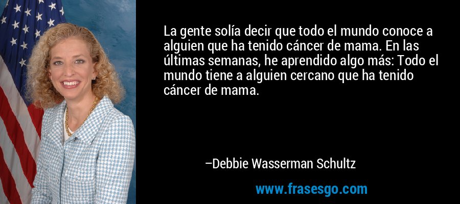 La gente solía decir que todo el mundo conoce a alguien que ha tenido cáncer de mama. En las últimas semanas, he aprendido algo más: Todo el mundo tiene a alguien cercano que ha tenido cáncer de mama. – Debbie Wasserman Schultz