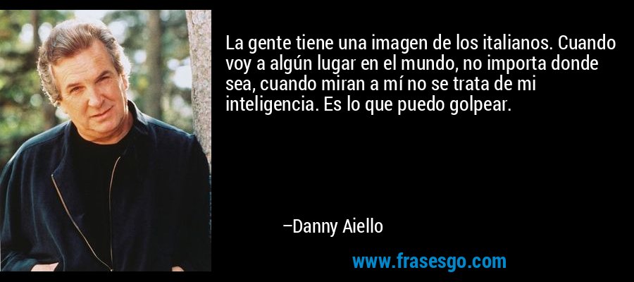 La gente tiene una imagen de los italianos. Cuando voy a algún lugar en el mundo, no importa donde sea, cuando miran a mí no se trata de mi inteligencia. Es lo que puedo golpear. – Danny Aiello