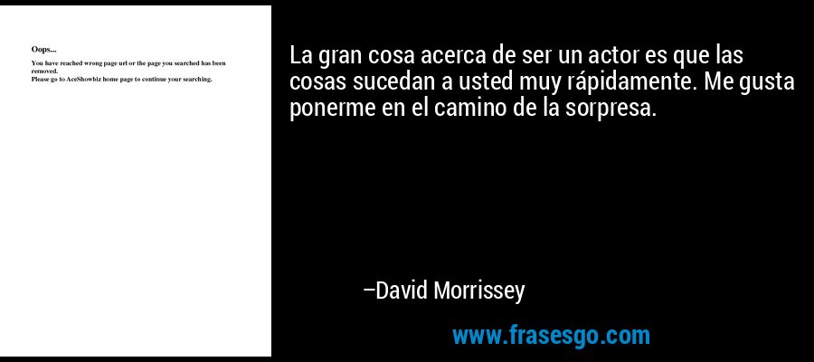 La gran cosa acerca de ser un actor es que las cosas sucedan a usted muy rápidamente. Me gusta ponerme en el camino de la sorpresa. – David Morrissey