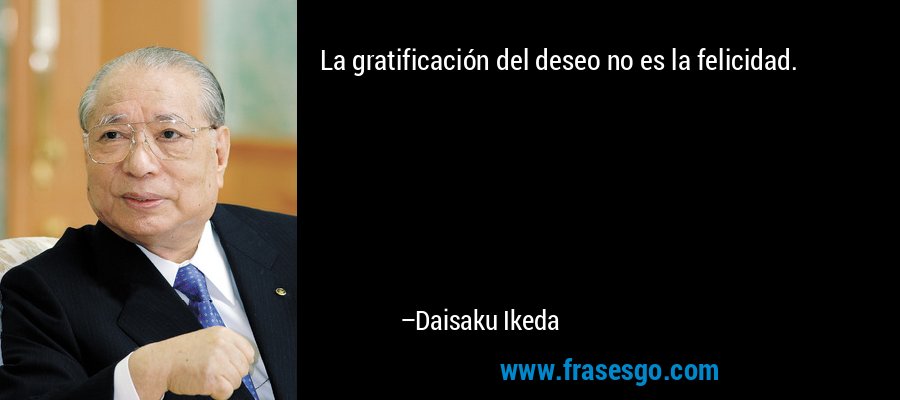 La gratificación del deseo no es la felicidad. – Daisaku Ikeda