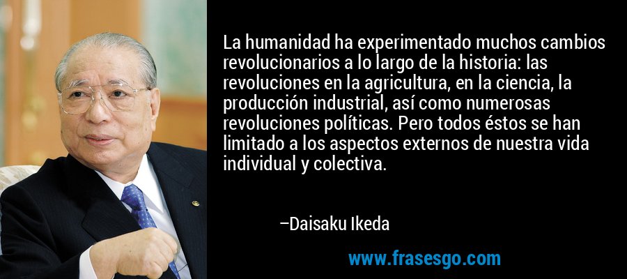 La humanidad ha experimentado muchos cambios revolucionarios a lo largo de la historia: las revoluciones en la agricultura, en la ciencia, la producción industrial, así como numerosas revoluciones políticas. Pero todos éstos se han limitado a los aspectos externos de nuestra vida individual y colectiva. – Daisaku Ikeda