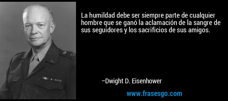 La humildad debe ser siempre parte de cualquier hombre que se ganó la aclamación de la sangre de sus seguidores y los sacrificios de sus amigos. – Dwight D. Eisenhower