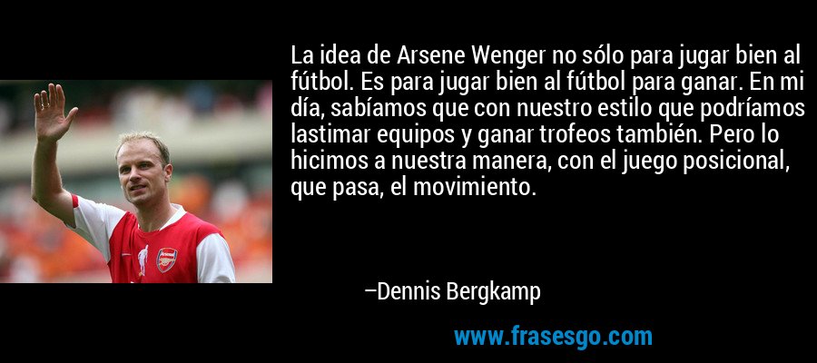 La idea de Arsene Wenger no sólo para jugar bien al fútbol. Es para jugar bien al fútbol para ganar. En mi día, sabíamos que con nuestro estilo que podríamos lastimar equipos y ganar trofeos también. Pero lo hicimos a nuestra manera, con el juego posicional, que pasa, el movimiento. – Dennis Bergkamp