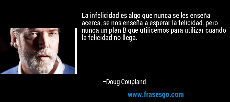 La infelicidad es algo que nunca se les enseña acerca, se nos enseña a esperar la felicidad, pero nunca un plan B que utilicemos para utilizar cuando la felicidad no llega. – Doug Coupland