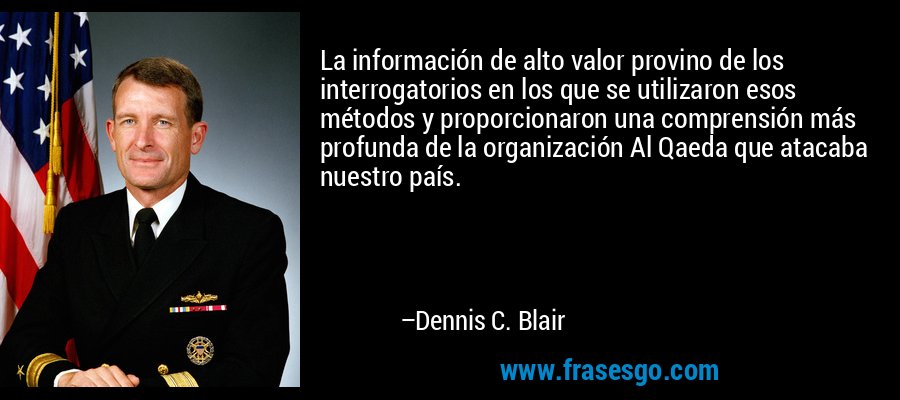 La información de alto valor provino de los interrogatorios en los que se utilizaron esos métodos y proporcionaron una comprensión más profunda de la organización Al Qaeda que atacaba nuestro país. – Dennis C. Blair