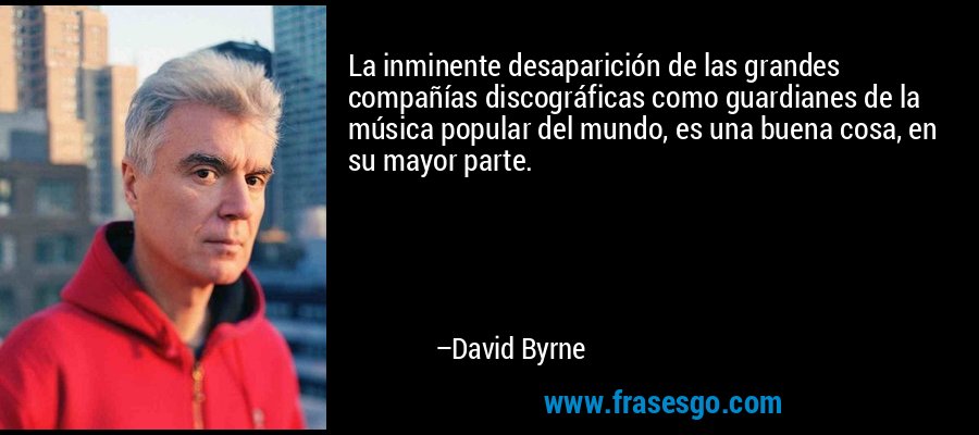 La inminente desaparición de las grandes compañías discográficas como guardianes de la música popular del mundo, es una buena cosa, en su mayor parte. – David Byrne