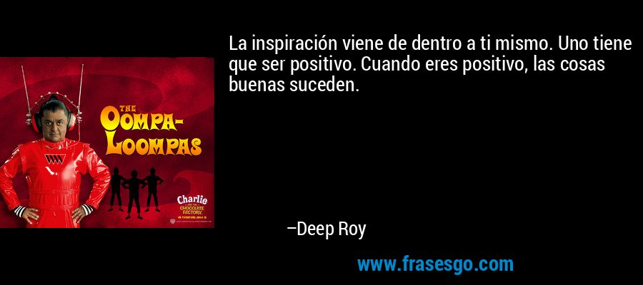 La inspiración viene de dentro a ti mismo. Uno tiene que ser positivo. Cuando eres positivo, las cosas buenas suceden. – Deep Roy