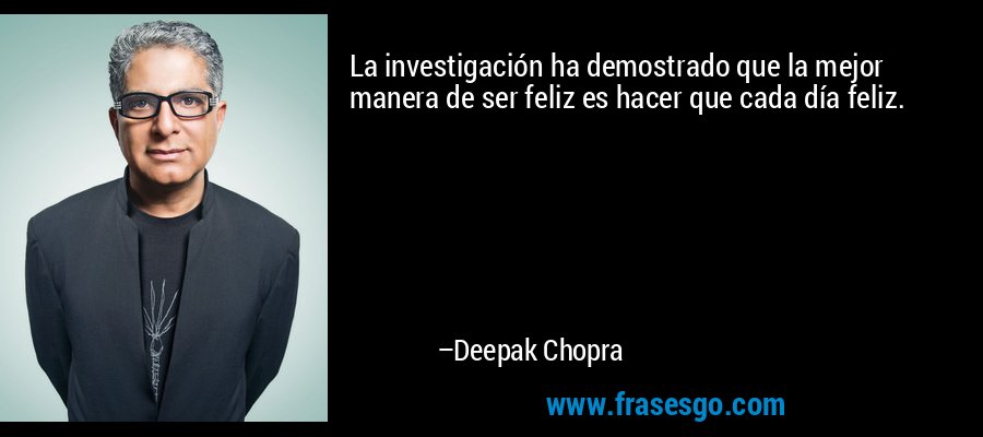 La investigación ha demostrado que la mejor manera de ser feliz es hacer que cada día feliz. – Deepak Chopra