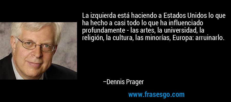 La izquierda está haciendo a Estados Unidos lo que ha hecho a casi todo lo que ha influenciado profundamente - las artes, la universidad, la religión, la cultura, las minorías, Europa: arruinarlo. – Dennis Prager