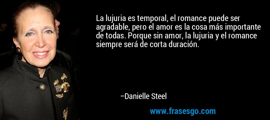La lujuria es temporal, el romance puede ser agradable, pero el amor es la cosa más importante de todas. Porque sin amor, la lujuria y el romance siempre será de corta duración. – Danielle Steel