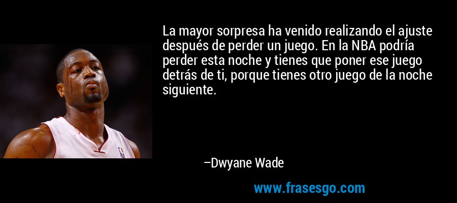La mayor sorpresa ha venido realizando el ajuste después de perder un juego. En la NBA podría perder esta noche y tienes que poner ese juego detrás de ti, porque tienes otro juego de la noche siguiente. – Dwyane Wade