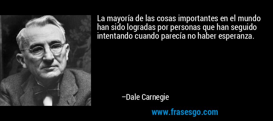 La mayoría de las cosas importantes en el mundo han sido logradas por personas que han seguido intentando cuando parecía no haber esperanza. – Dale Carnegie