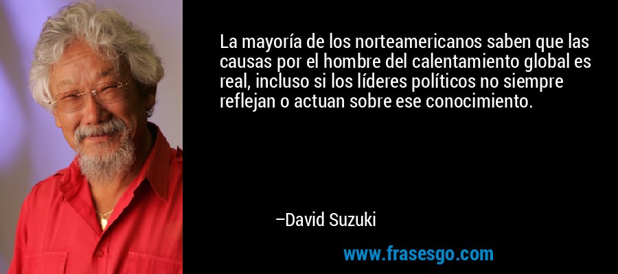 La mayoría de los norteamericanos saben que las causas ​​por el hombre del calentamiento global es real, incluso si los líderes políticos no siempre reflejan o actuan sobre ese conocimiento. – David Suzuki