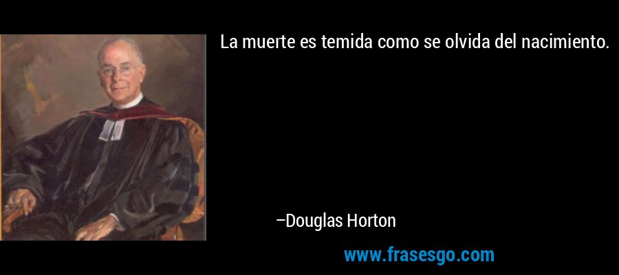 La muerte es temida como se olvida del nacimiento. – Douglas Horton