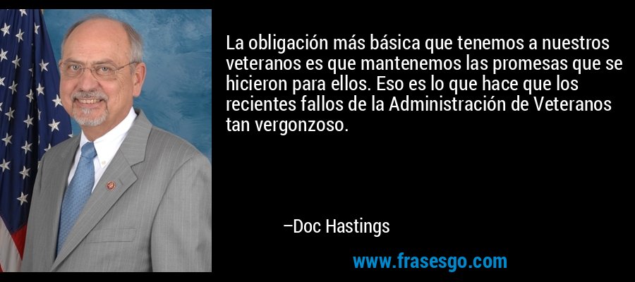 La obligación más básica que tenemos a nuestros veteranos es que mantenemos las promesas que se hicieron para ellos. Eso es lo que hace que los recientes fallos de la Administración de Veteranos tan vergonzoso. – Doc Hastings