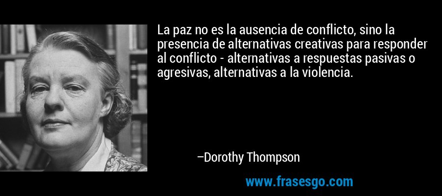 La paz no es la ausencia de conflicto, sino la presencia de alternativas creativas para responder al conflicto - alternativas a respuestas pasivas o agresivas, alternativas a la violencia. – Dorothy Thompson