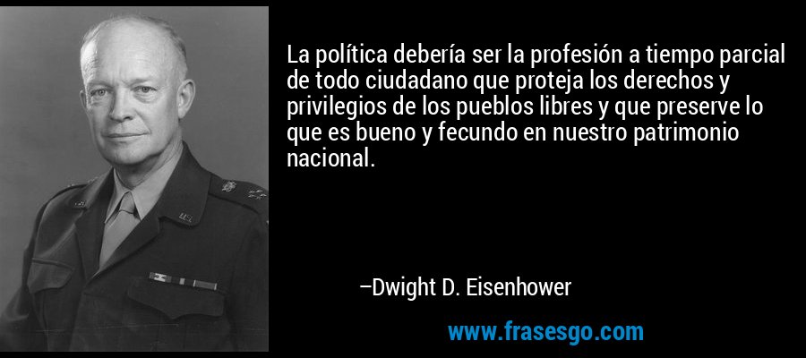 La política debería ser la profesión a tiempo parcial de todo ciudadano que proteja los derechos y privilegios de los pueblos libres y que preserve lo que es bueno y fecundo en nuestro patrimonio nacional. – Dwight D. Eisenhower